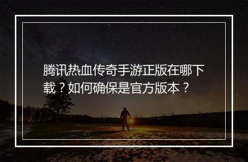 腾讯热血传奇手游正版在哪下载？如何确保是官方版本？