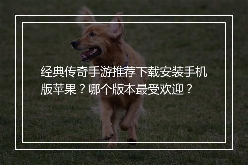 经典传奇手游推荐下载安装手机版苹果？哪个版本最受欢迎？