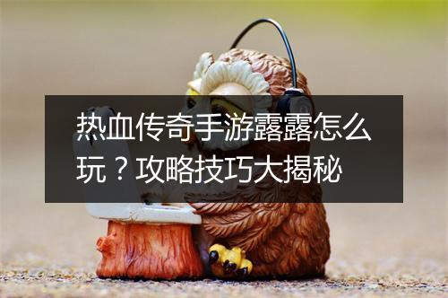 热血传奇手游露露怎么玩？攻略技巧大揭秘