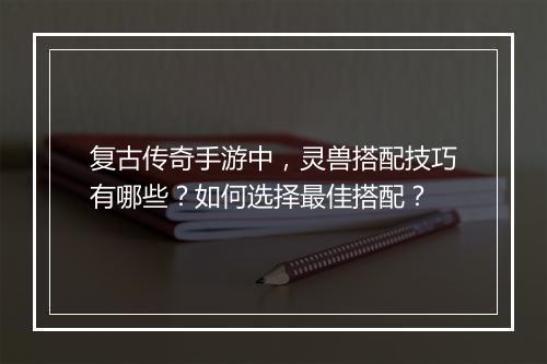 复古传奇手游中，灵兽搭配技巧有哪些？如何选择最佳搭配？