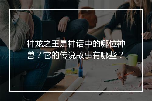 神龙之王是神话中的哪位神兽？它的传说故事有哪些？