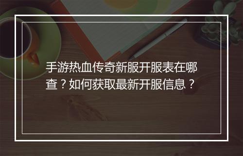 手游热血传奇新服开服表在哪查？如何获取最新开服信息？