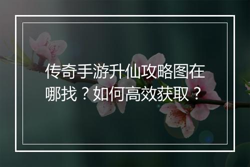 传奇手游升仙攻略图在哪找？如何高效获取？