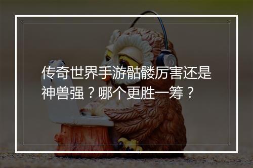 传奇世界手游骷髅厉害还是神兽强？哪个更胜一筹？