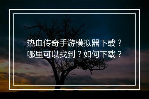 热血传奇手游模拟器下载？哪里可以找到？如何下载？