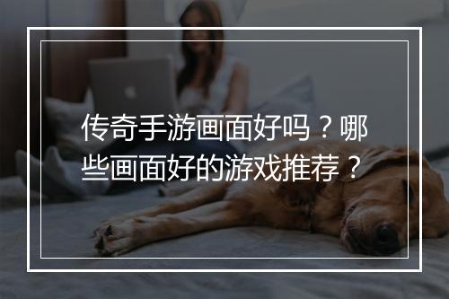 传奇手游画面好吗？哪些画面好的游戏推荐？