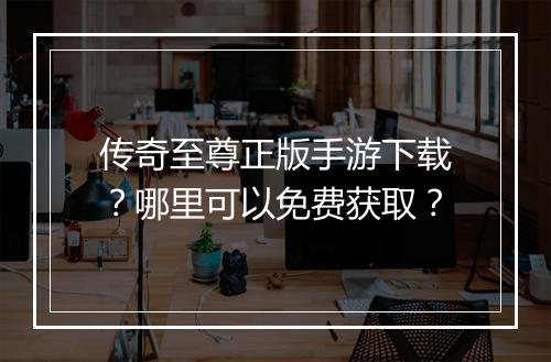 传奇至尊正版手游下载？哪里可以免费获取？