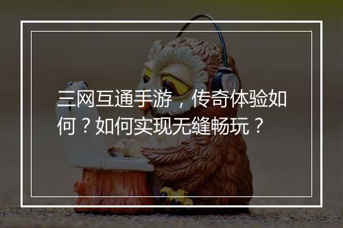 三网互通手游，传奇体验如何？如何实现无缝畅玩？