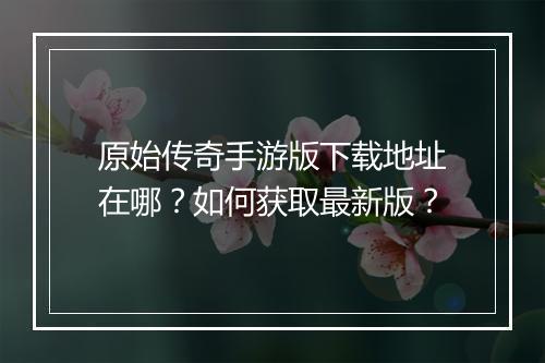 原始传奇手游版下载地址在哪？如何获取最新版？