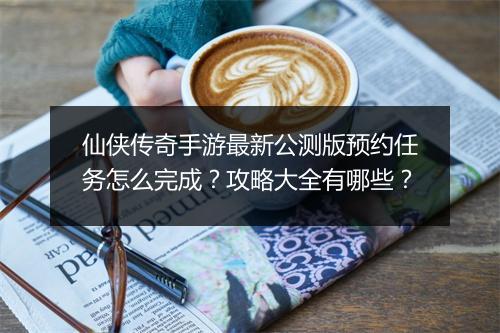 仙侠传奇手游最新公测版预约任务怎么完成？攻略大全有哪些？