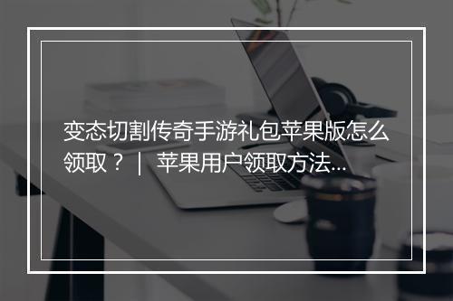 变态切割传奇手游礼包苹果版怎么领取？｜ 苹果用户领取方法详解