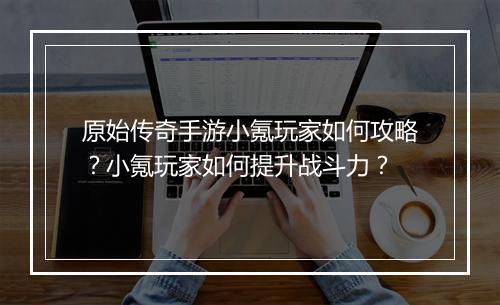 原始传奇手游小氪玩家如何攻略？小氪玩家如何提升战斗力？