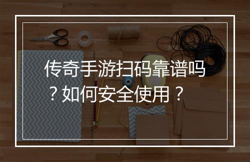 传奇手游扫码靠谱吗？如何安全使用？