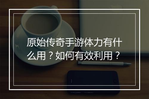 原始传奇手游体力有什么用？如何有效利用？