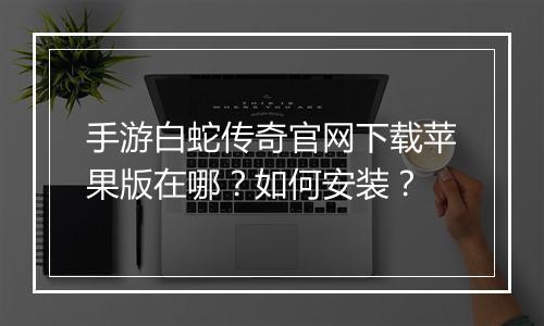 手游白蛇传奇官网下载苹果版在哪？如何安装？