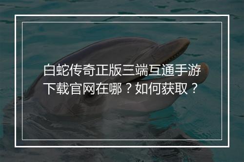 白蛇传奇正版三端互通手游下载官网在哪？如何获取？