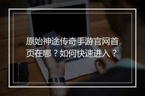 原始神途传奇手游官网首页在哪？如何快速进入？