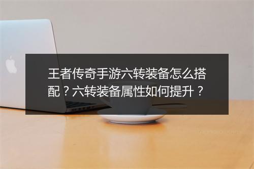 王者传奇手游六转装备怎么搭配？六转装备属性如何提升？