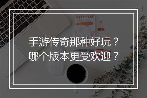 手游传奇那种好玩？哪个版本更受欢迎？