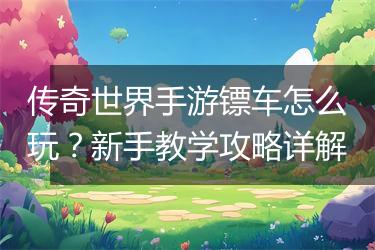 传奇世界手游镖车怎么玩？新手教学攻略详解