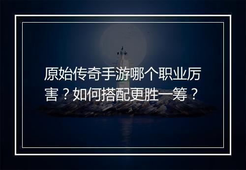 原始传奇手游哪个职业厉害?如何搭配更胜一筹?