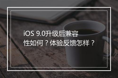 iOS 9.0升级后兼容性如何？体验反馈怎样？