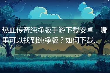热血传奇纯净版手游下载安卓，哪里可以找到纯净版？如何下载安装？