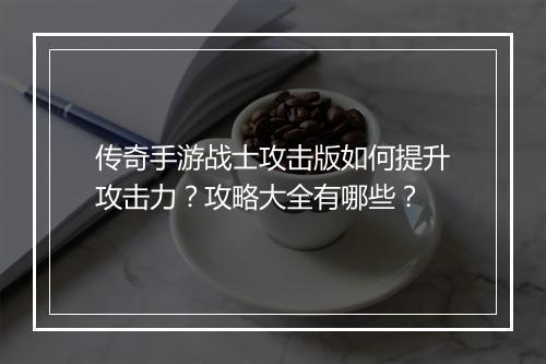 传奇手游战士攻击版如何提升攻击力？攻略大全有哪些？