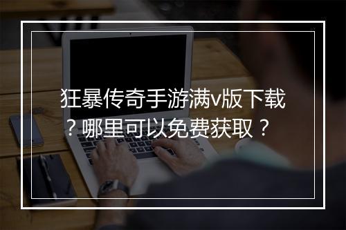 狂暴传奇手游满v版下载？哪里可以免费获取？