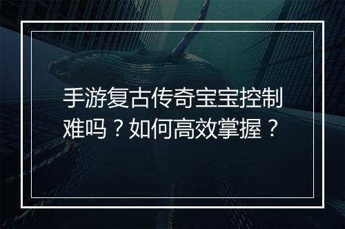 手游复古传奇宝宝控制难吗？如何高效掌握？