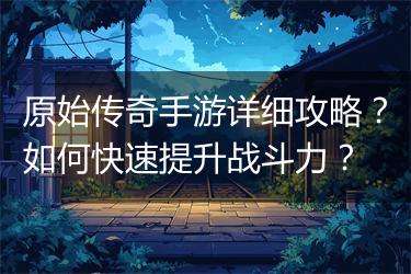 原始传奇手游详细攻略？如何快速提升战斗力？