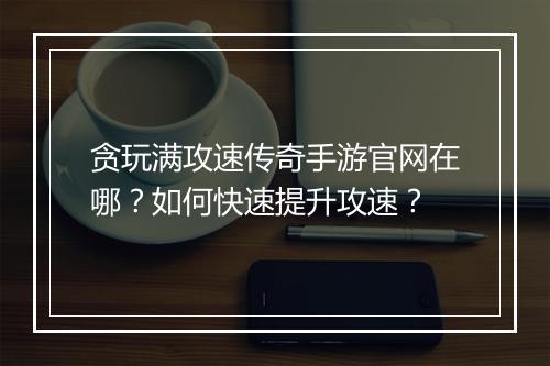 贪玩满攻速传奇手游官网在哪？如何快速提升攻速？