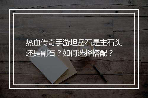 热血传奇手游坦岳石是主石头还是副石？如何选择搭配？