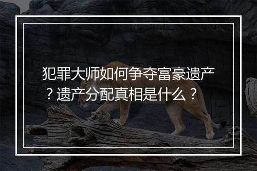犯罪大师如何争夺富豪遗产？遗产分配真相是什么？
