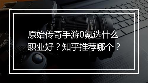 原始传奇手游0氪选什么职业好？知乎推荐哪个？