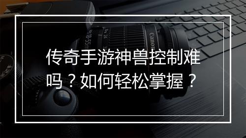 传奇手游神兽控制难吗？如何轻松掌握？