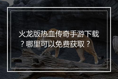 火龙版热血传奇手游下载？哪里可以免费获取？