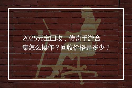 2025元宝回收，传奇手游合集怎么操作？回收价格是多少？