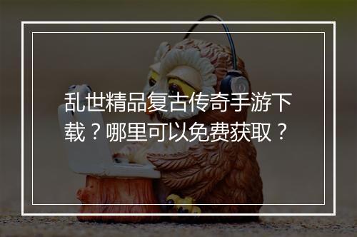 乱世精品复古传奇手游下载？哪里可以免费获取？
