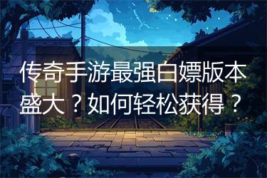 传奇手游最强白嫖版本盛大？如何轻松获得？