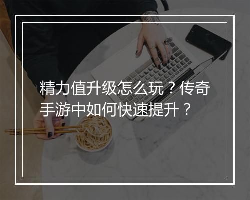 精力值升级怎么玩？传奇手游中如何快速提升？