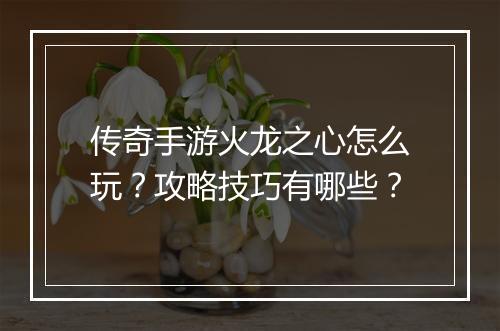 传奇手游火龙之心怎么玩？攻略技巧有哪些？