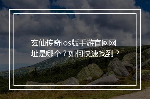 玄仙传奇ios版手游官网网址是哪个？如何快速找到？