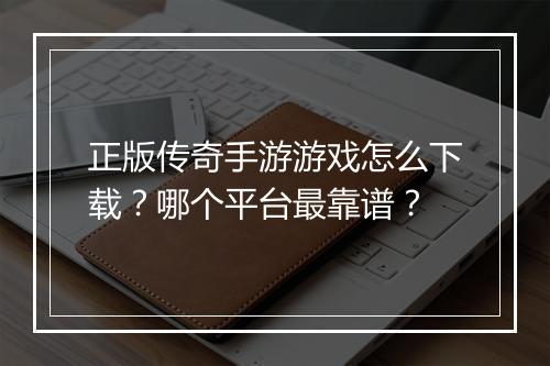 正版传奇手游游戏怎么下载？哪个平台最靠谱？