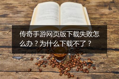 传奇手游网页版下载失败怎么办？为什么下载不了？
