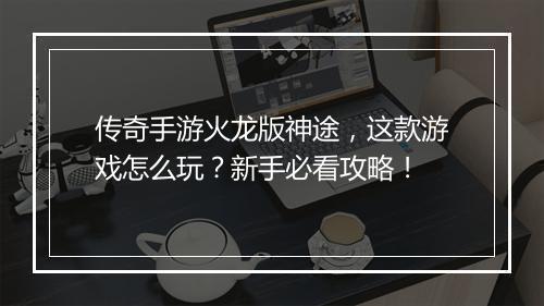 传奇手游火龙版神途，这款游戏怎么玩？新手必看攻略！