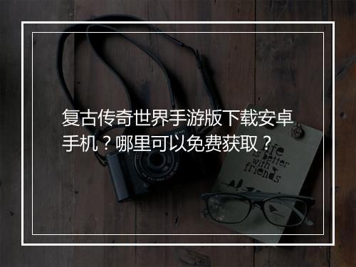 复古传奇世界手游版下载安卓手机？哪里可以免费获取？