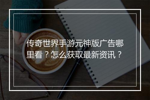 传奇世界手游元神版广告哪里看？怎么获取最新资讯？