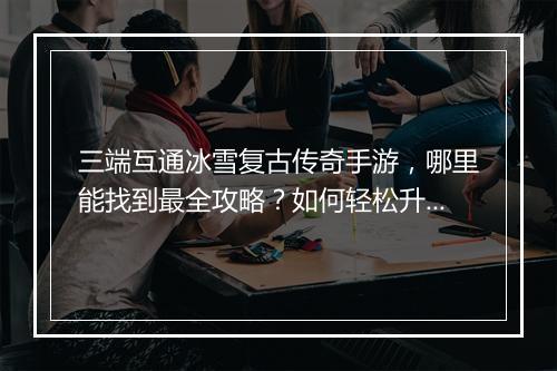 三端互通冰雪复古传奇手游，哪里能找到最全攻略？如何轻松升级？