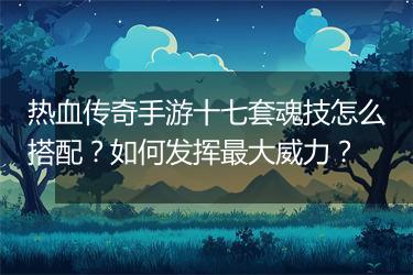 热血传奇手游十七套魂技怎么搭配？如何发挥最大威力？